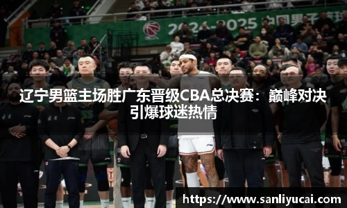 辽宁男篮主场胜广东晋级CBA总决赛：巅峰对决引爆球迷热情